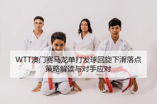 WTT澳门赛马龙单打发球回旋下滑落点策略解读与对手应对